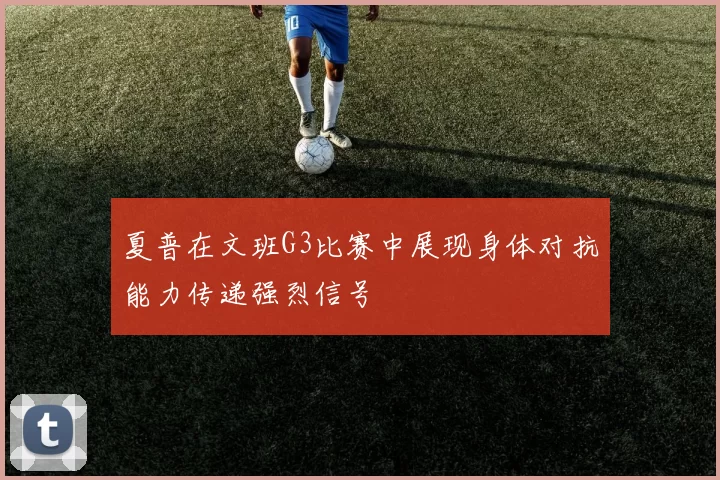 夏普在文班G3比赛中展现身体对抗能力传递强烈信号