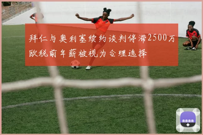 拜仁与奥利塞续约谈判停滞2500万欧税前年薪被视为合理选择