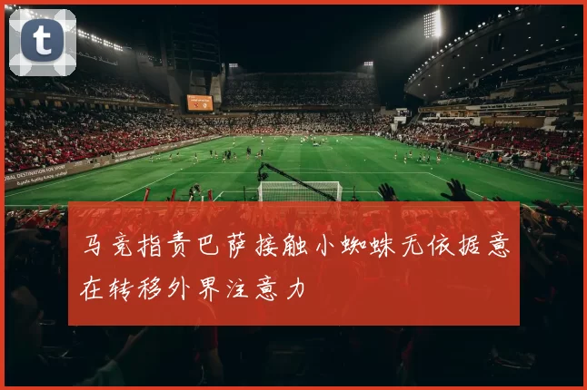 马竞指责巴萨接触小蜘蛛无依据意在转移外界注意力