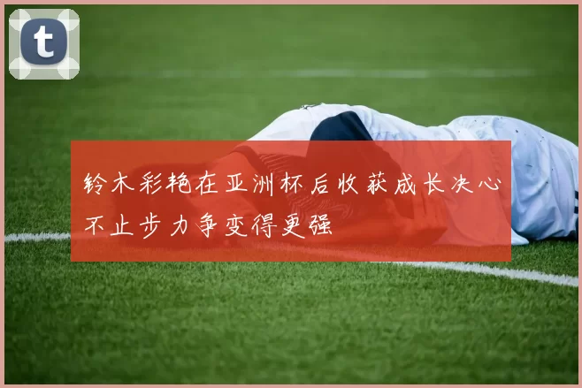 铃木彩艳在亚洲杯后收获成长决心不止步力争变得更强